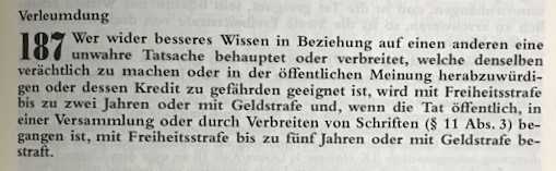 Verleumdung 187 - Wer wider besseres Wissen in Beziehung auf einen anderen eine unwahre Tatsache behauptet oder verbreitet, welche denselben verächtlich zu machen oder in der öffentlichen Meinung herabzuwürdi-gen oder dessen Kredit zu gefährden geeignet ist, wird mit Freiheitsstrafe bis zu zwei Jahren oder mit Geldstrafe und, wenn die Tat öffentlich, in einer Versammlung oder durch Verbreiten von Schriften (§ 11 Abs. 3) begangen ist, mit Freiheitsstrafe bis zu fünf Jahren oder mit Geldstrafe bestraft. 